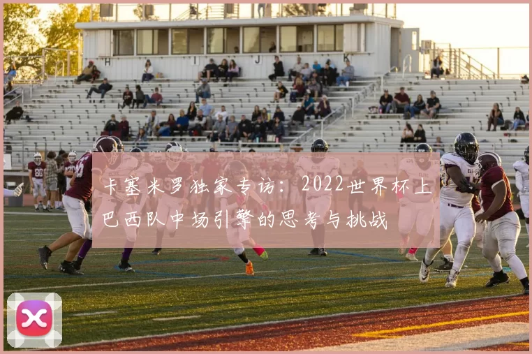 卡塞米罗独家专访:2022世界杯上巴西队中场引擎的思考与挑战