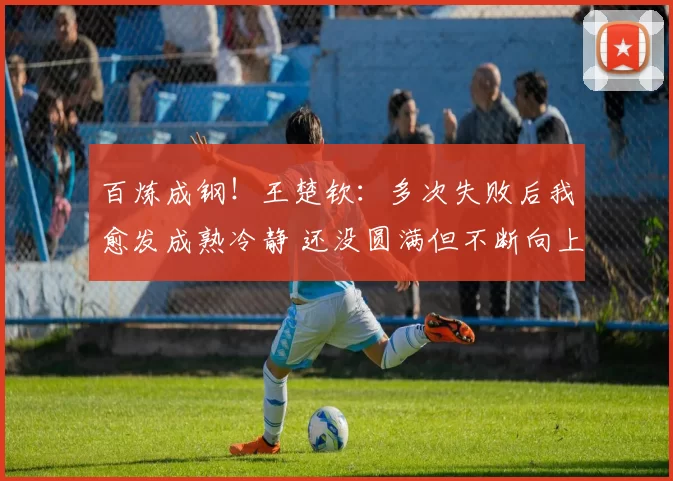 百炼成钢!王楚钦:多次失败后我愈发成熟冷静 还没圆满但不断向上