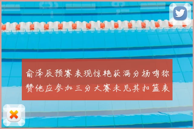 俞泽辰预赛表现惊艳获满分杨鸣称赞他应参加三分大赛未见其扣篮表现