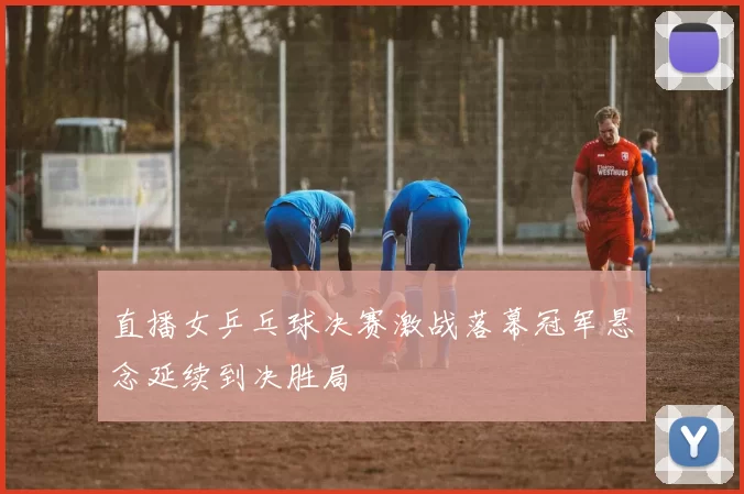 直播女乒乓球决赛激战落幕冠军悬念延续到决胜局