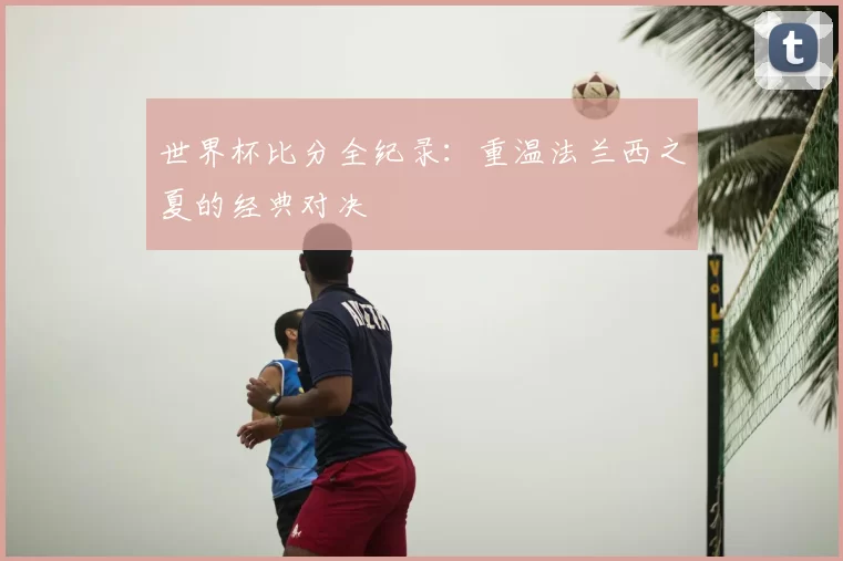 世界杯比分全纪录：重温法兰西之夏的经典对决