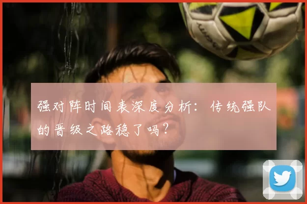强对阵时间表深度分析:传统强队的晋级之路稳了吗?