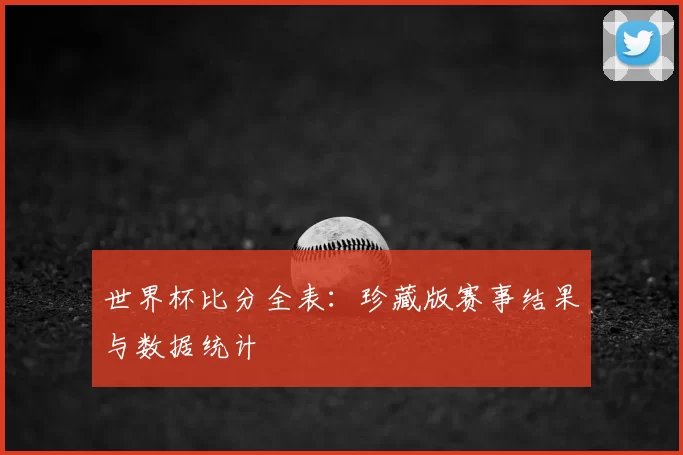 世界杯比分全表:珍藏版赛事结果与数据统计