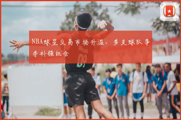 NBA球星交易市场升温，多支球队争夺补强机会