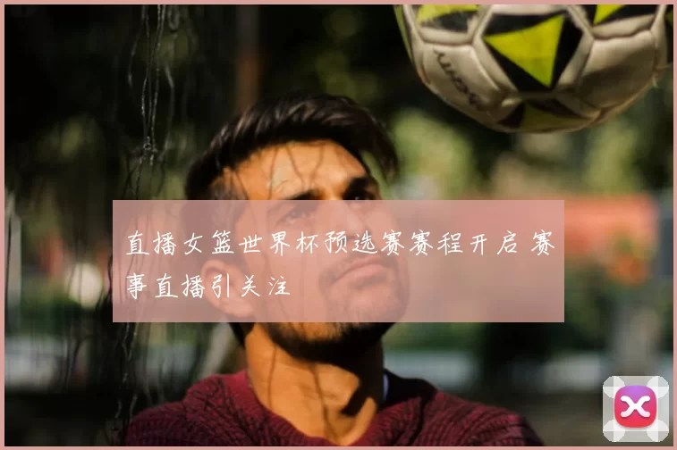 直播女篮世界杯预选赛赛程开启 赛事直播引关注