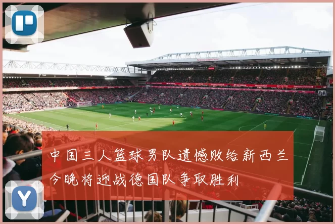 中国三人篮球男队遗憾败给新西兰今晚将迎战德国队争取胜利