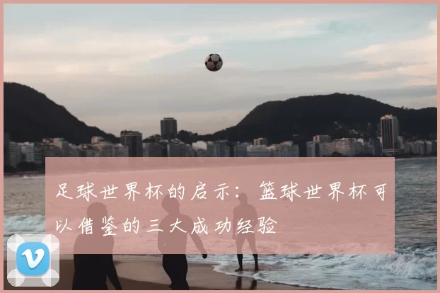 足球世界杯的启示:篮球世界杯可以借鉴的三大成功经验