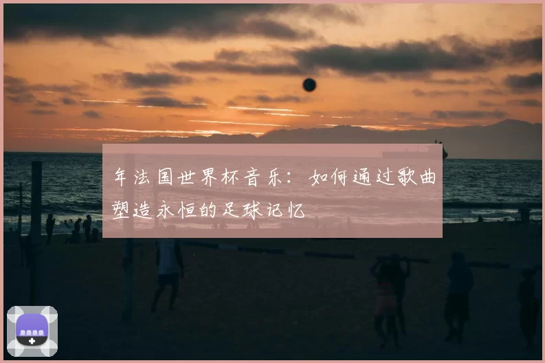 年法国世界杯音乐:如何通过歌曲塑造永恒的足球记忆
