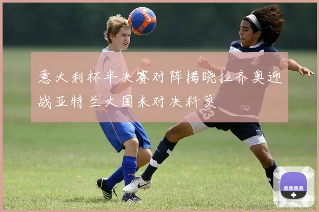 意大利杯半决赛对阵揭晓拉齐奥迎战亚特兰大国米对决科莫