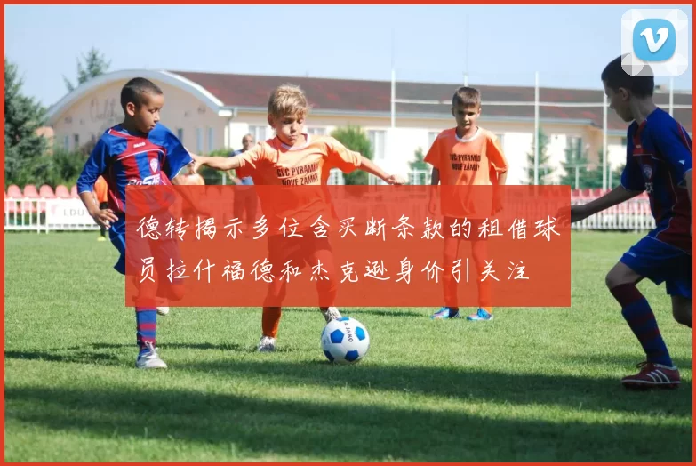 德转揭示多位含买断条款的租借球员拉什福德和杰克逊身价引关注