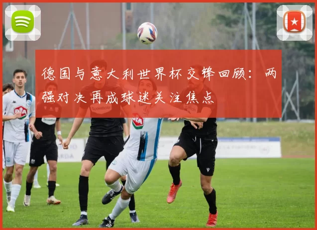 德国与意大利世界杯交锋回顾：两强对决再成球迷关注焦点