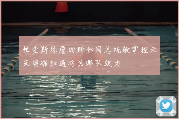 帕金斯称詹姆斯如同总统般掌控未来明确知道将为哪队效力