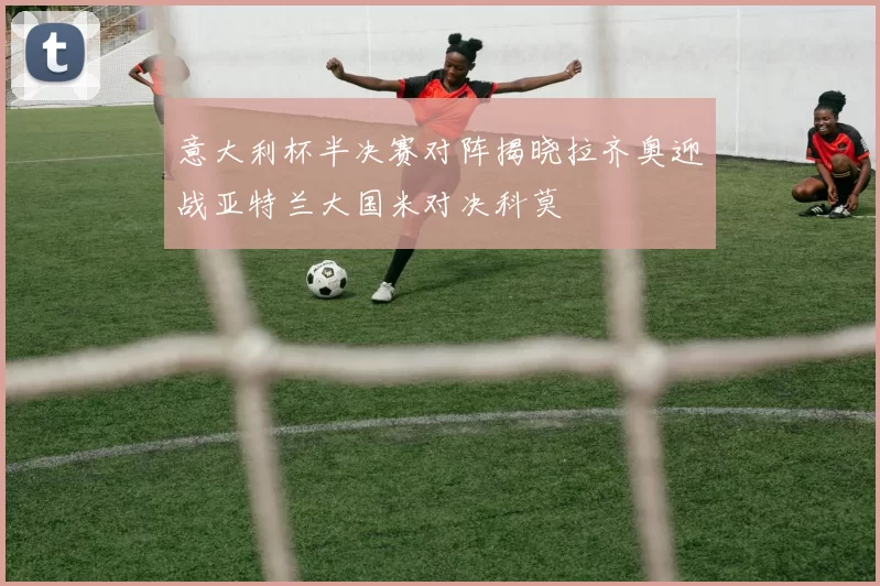 意大利杯半决赛对阵揭晓拉齐奥迎战亚特兰大国米对决科莫