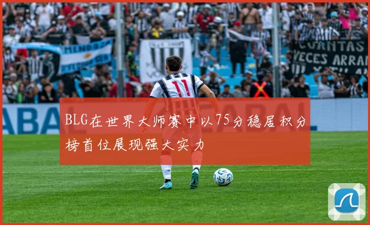 BLG在世界大师赛中以75分稳居积分榜首位展现强大实力