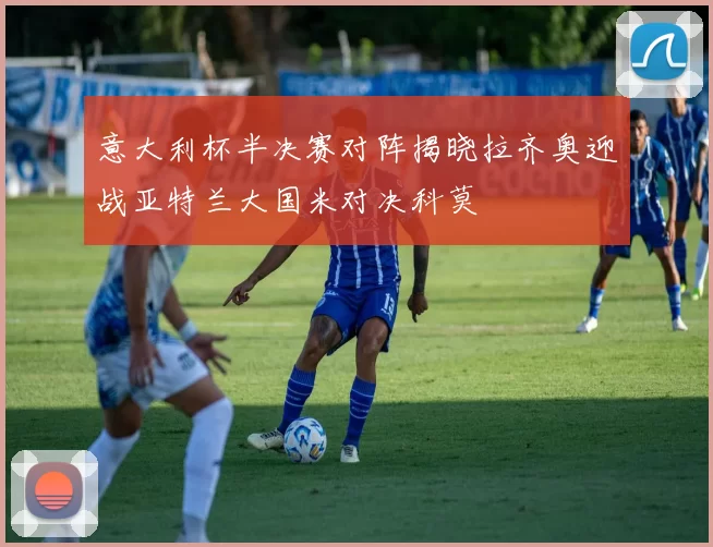 意大利杯半决赛对阵揭晓拉齐奥迎战亚特兰大国米对决科莫