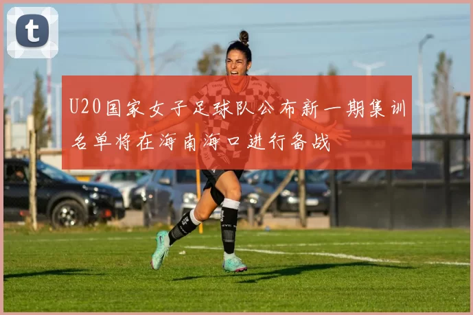 U20国家女子足球队公布新一期集训名单将在海南海口进行备战
