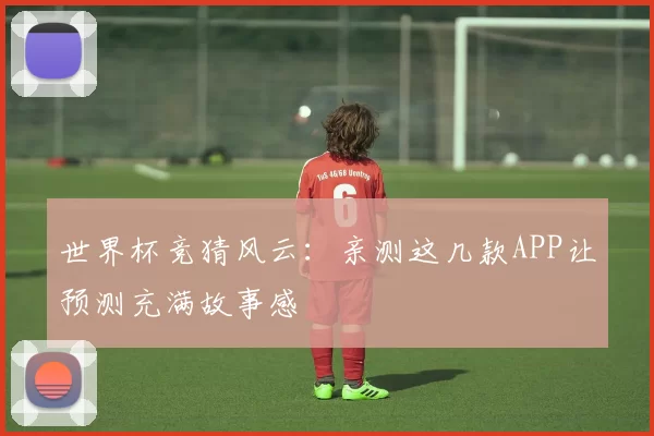 世界杯竞猜风云：亲测这几款APP让预测充满故事感