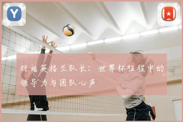 对话英格兰队长：世界杯征程中的领导力与团队心声