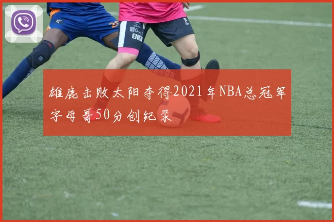 雄鹿击败太阳夺得2021年NBA总冠军字母哥50分创纪录