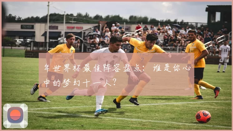 年世界杯最佳阵容盘点：谁是你心中的梦幻十一人？