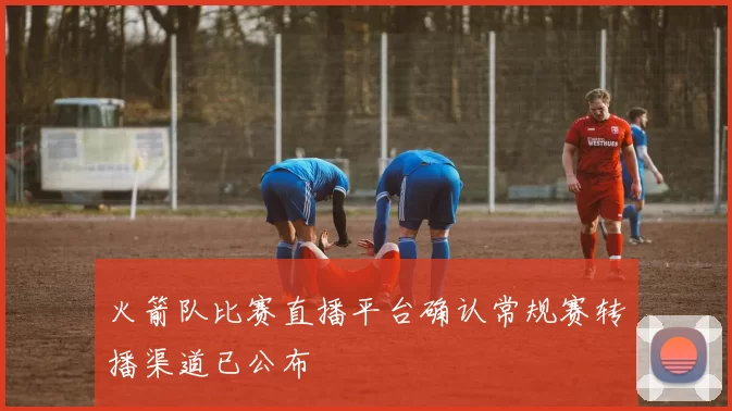 火箭队比赛直播平台确认常规赛转播渠道已公布