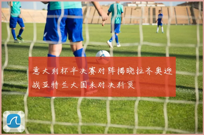 意大利杯半决赛对阵揭晓拉齐奥迎战亚特兰大国米对决科莫