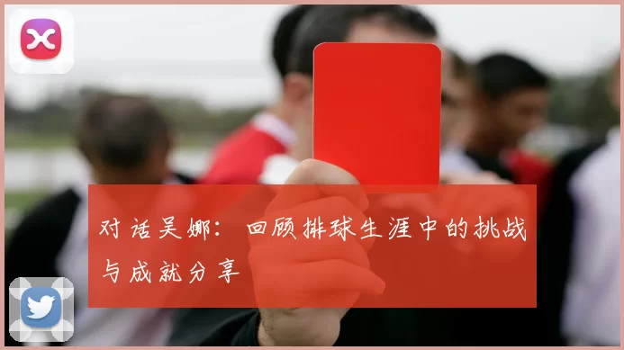 对话吴娜:回顾排球生涯中的挑战与成就分享