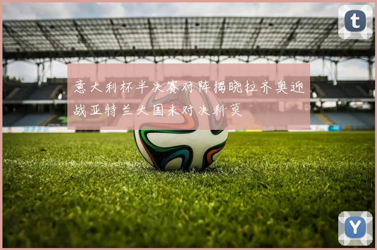 意大利杯半决赛对阵揭晓拉齐奥迎战亚特兰大国米对决科莫