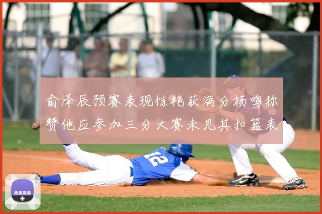 俞泽辰预赛表现惊艳获满分杨鸣称赞他应参加三分大赛未见其扣篮表现