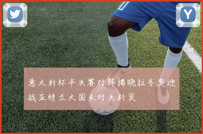 意大利杯半决赛对阵揭晓拉齐奥迎战亚特兰大国米对决科莫