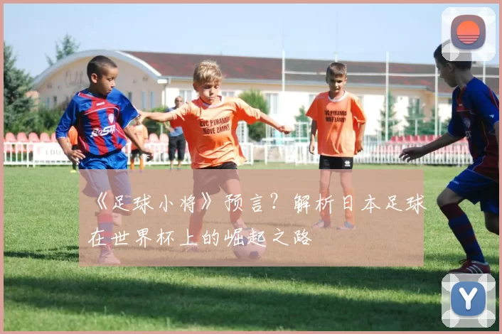 《足球小将》预言？解析日本足球在世界杯上的崛起之路