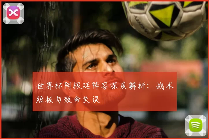 世界杯阿根廷阵容深度解析：战术短板与致命失误