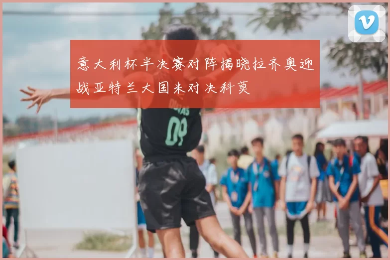 意大利杯半决赛对阵揭晓拉齐奥迎战亚特兰大国米对决科莫