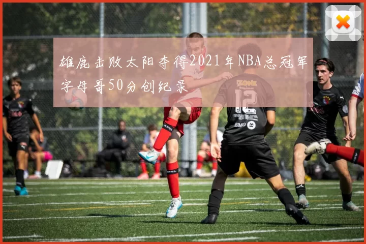 雄鹿击败太阳夺得2021年NBA总冠军字母哥50分创纪录