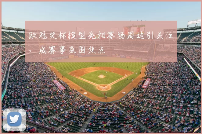 欧冠奖杯模型亮相赛场周边引关注，成赛事氛围焦点