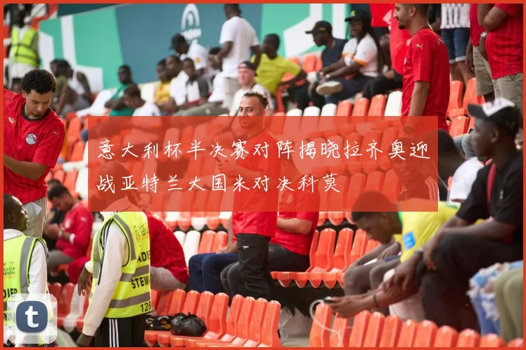 意大利杯半决赛对阵揭晓拉齐奥迎战亚特兰大国米对决科莫