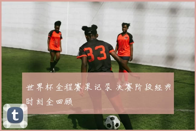 世界杯全程赛果记录 决赛阶段经典时刻全回顾
