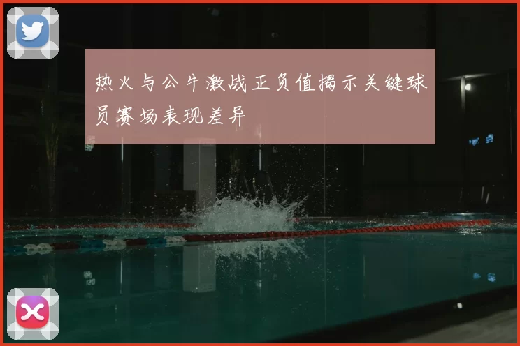 热火与公牛激战正负值揭示关键球员赛场表现差异
