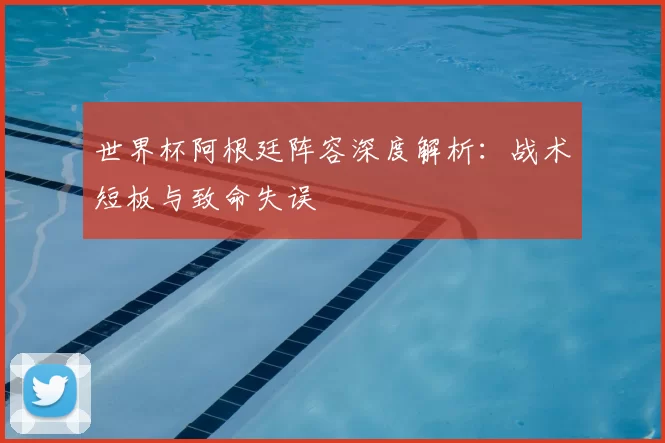 世界杯阿根廷阵容深度解析：战术短板与致命失误