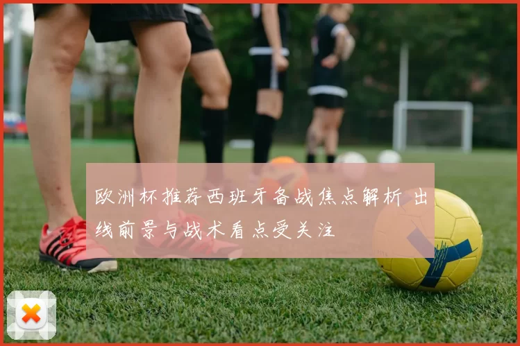 欧洲杯推荐西班牙备战焦点解析 出线前景与战术看点受关注
