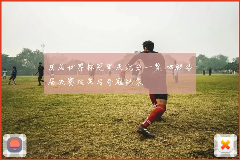 历届世界杯冠军及比分一览 回顾各届决赛结果与夺冠纪录