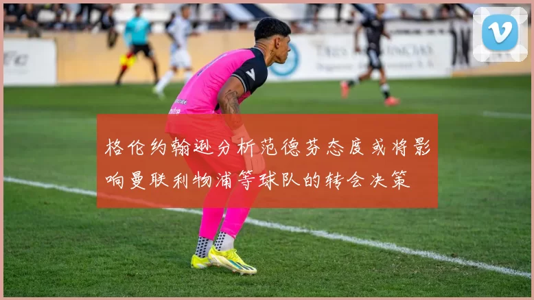 格伦约翰逊分析范德芬态度或将影响曼联利物浦等球队的转会决策