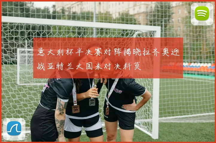意大利杯半决赛对阵揭晓拉齐奥迎战亚特兰大国米对决科莫