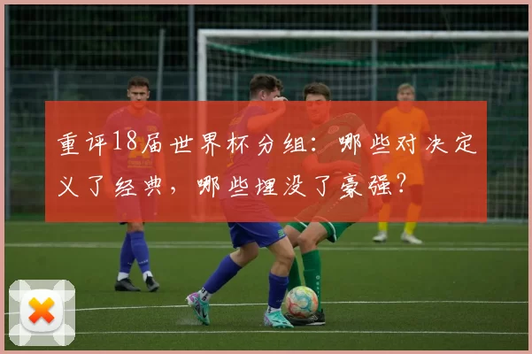 重评18届世界杯分组：哪些对决定义了经典，哪些埋没了豪强？