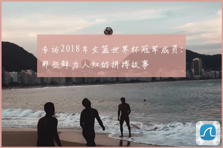 专访2018年女篮世界杯冠军成员:那些鲜为人知的拼搏故事