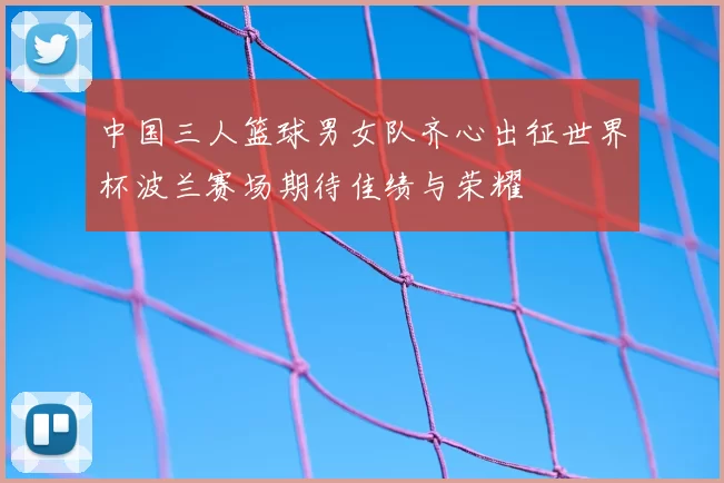 中国三人篮球男女队齐心出征世界杯波兰赛场期待佳绩与荣耀