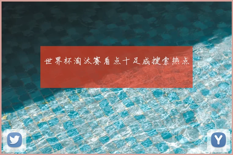 世界杯淘汰赛看点十足成搜索热点