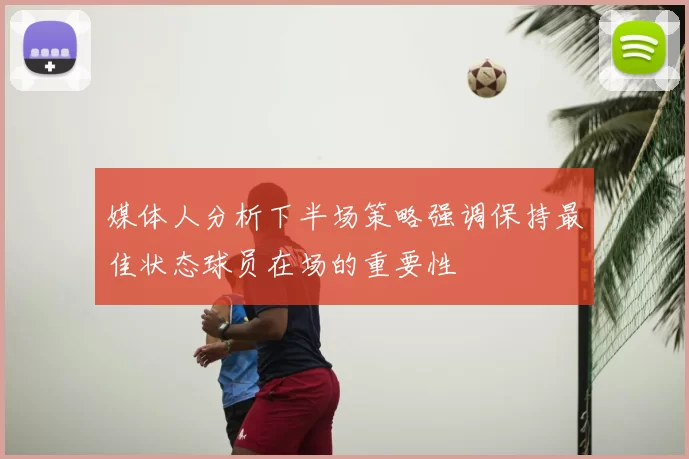 媒体人分析下半场策略强调保持最佳状态球员在场的重要性