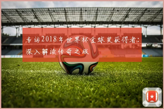 专访2018年世界杯金球奖获得者:深入解读传奇之旅