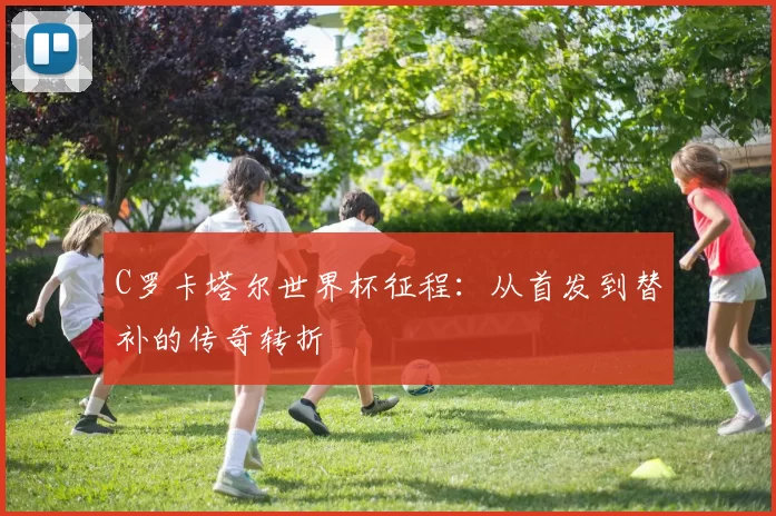 C罗卡塔尔世界杯征程：从首发到替补的传奇转折